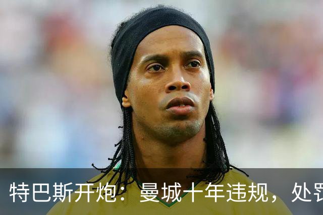 特巴斯开炮：曼城十年违规，处罚得狠点儿！